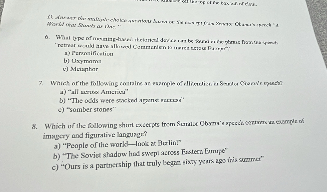 knocked off the top of the box full of cloth.
D. Answer the multiple choice questions based on the excerpt from Senator Obama’s speech “A
World that Stands as One.'
6. What type of meaning-based rhetorical device can be found in the phrase from the speech
“retreat would have allowed Communism to march across Europe”?
a) Personification
b) Oxymoron
c) Metaphor
7. Which of the following contains an example of alliteration in Senator Obama’s speech?
a) “all across America”
b) “The odds were stacked against success”
c) “somber stones”
8. Which of the following short excerpts from Senator Obama’s speech contains an example of
imagery and figurative language?
a) “People of the world—look at Berlin!”
b) “The Soviet shadow had swept across Eastern Europe”
c) “Ours is a partnership that truly began sixty years ago this summer”