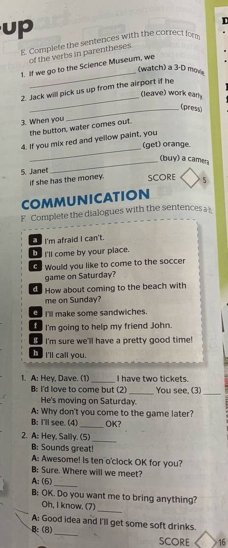 up 
D 
E. Complete the sentences with the correct for 
of the verbs in parentheses. 
_ 
1. If we go to the Science Museum, we 
(watch) a 3-D movie 
_ 
2. Jack will pick us up from the airport if he 
(leave) work early. 
_(press) 
3. When you 
the button, water comes out. 
_ 
4. If you mix red and yellow paint, you 
(get) orange. 
_(buy) a camera 
5. Janet 
if she has the money. SCORE 5 
COMMUNICATION 
F. Complete the dialogues with the sentences a h 
I'm afraid I can't. 
be I'll come by your place. 
Go Would you like to come to the soccer 
game on Saturday? 
d. How about coming to the beach with 
me on Sunday? 
θ I'll make some sandwiches. 
I I'm going to help my friend John. 
B I'm sure we'll have a pretty good time! 
h I'll call you. 
1. A: Hey, Dave. (1) _I have two tickets. 
B: I'd love to come but (2) _You see, (3)_ 
He's moving on Saturday. 
A: Why don't you come to the game later? 
B: I'll see. (4) _OK? 
_ 
2. A: Hey, Sally. (5) 
B: Sounds great! 
A: Awesome! Is ten o'clock OK for you? 
B: Sure. Where will we meet? 
A: (6)_ 
B: OK. Do you want me to bring anything? 
Oh, I know. (7)_ 
_ 
A: Good idea and I'll get some soft drinks. 
B: (8) 
SCORE 16