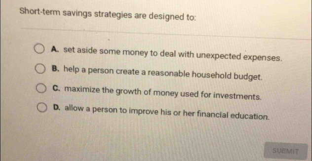 Short-term savings strategies are designed to:
A. set aside some money to deal with unexpected expenses.
B. help a person create a reasonable household budget.
C. maximize the growth of money used for investments.
D, allow a person to improve his or her financial education.
SUBMIT