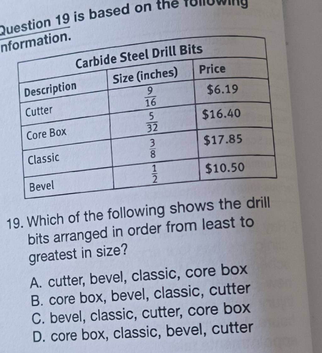 is based on the following
n
19. Which of the following shows the d
bits arranged in order from least to
greatest in size?
A. cutter, bevel, classic, core box
B. core box, bevel, classic, cutter
C. bevel, classic, cutter, core box
D. core box, classic, bevel, cutter