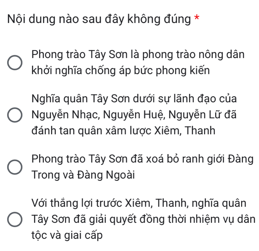 Nội dung nào sau đây không đúng *
Phong trào Tây Sơn là phong trào nông dân
khởi nghĩa chống áp bức phong kiến
Nghĩa quân Tây Sơn dưới sự lãnh đạo của
Nguyễn Nhạc, Nguyễn Huệ, Nguyễn Lữ đã
đánh tan quân xâm lược Xiêm, Thanh
Phong trào Tây Sơn đã xoá bỏ ranh giới Đàng
Trong và Đàng Ngoài
Với thắng lợi trước Xiêm, Thanh, nghĩa quân
Tây Sơn đã giải quyết đồng thời nhiệm vụ dân
tộc và giai cấp