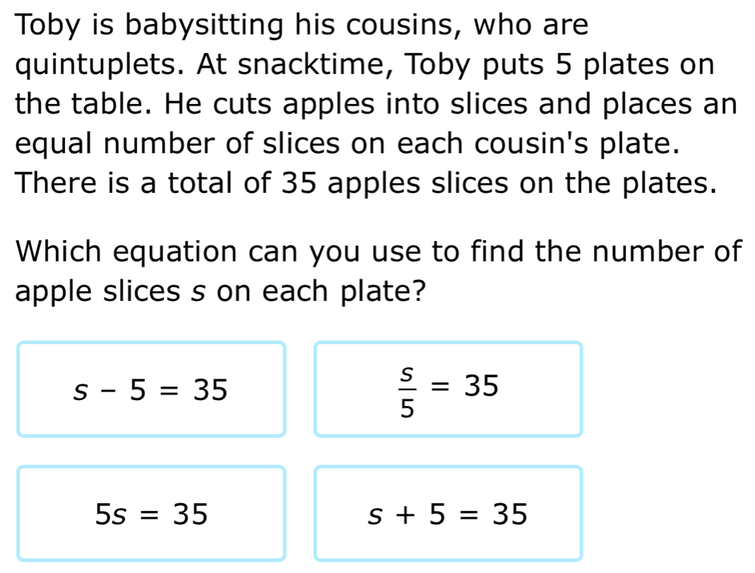 Toby is babysitting his cousins, who are
quintuplets. At snacktime, Toby puts 5 plates on
the table. He cuts apples into slices and places an
equal number of slices on each cousin's plate.
There is a total of 35 apples slices on the plates.
Which equation can you use to find the number of
apple slices s on each plate?
s-5=35
 s/5 =35
5s=35
s+5=35