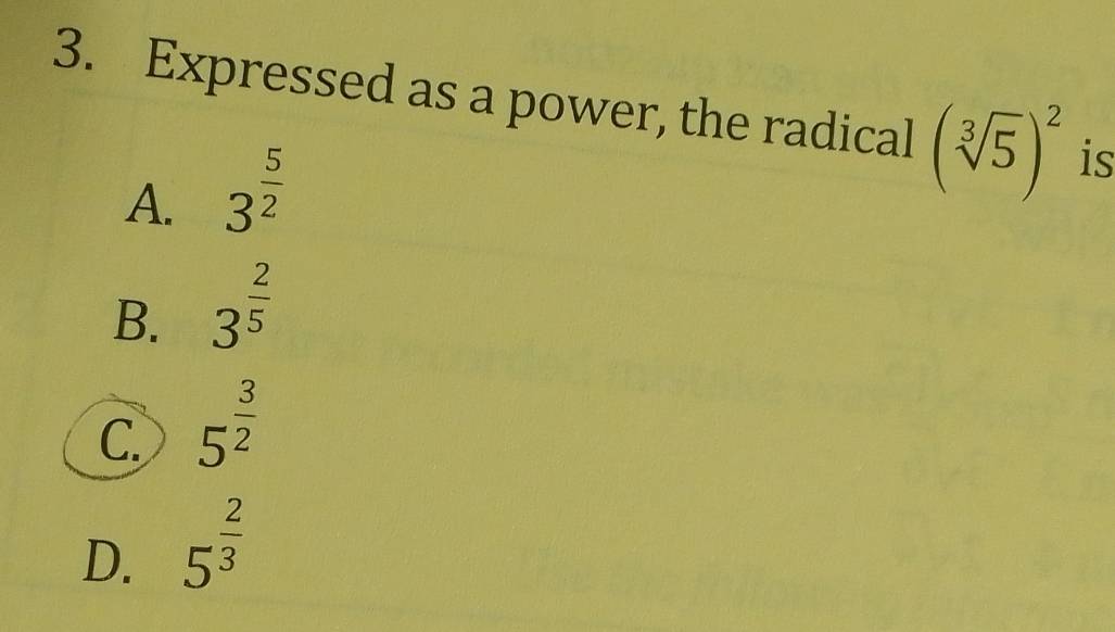 Expressed as a power, the radical (sqrt[3](5))^2 is
A. 3^(frac 5)2
B. 3^(frac 2)5
C 5^(frac 3)2
D. 5^(frac 2)3