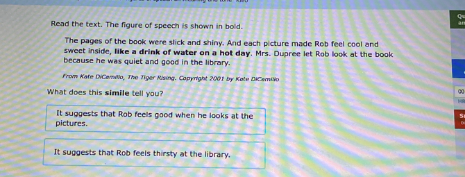 Read the text. The figure of speech is shown in bold.
an
The pages of the book were slick and shiny. And each picture made Rob feel cool and
sweet inside, like a drink of water on a hot day. Mrs. Dupree let Rob look at the book
because he was quiet and good in the library.
From Kate DiCamilio, The Tiger Rising. Copyright 2001 by Kate DiCamillo
0
What does this simile tell you? HR
It suggests that Rob feels good when he looks at the
S
pictures.
It suggests that Rob feels thirsty at the library.