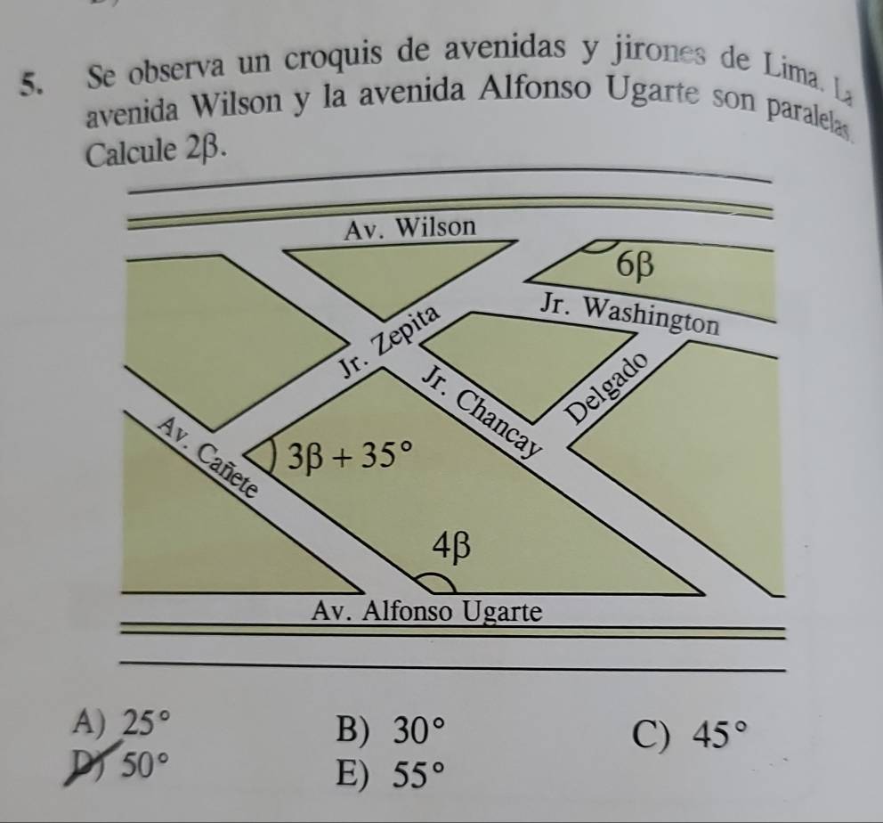 Se observa un croquis de avenidas y jirones de Lima. L
avenida Wilson y la avenida Alfonso Ugarte son paralelas.
Calcule 2β.
Av. Wilson
6β
Jr. Zepita
Jr. Washington
Delgado
Jr. Chancay
3beta +35°
Av. Cañete
4β
Av. Alfonso Ugarte
A) 25° 30° C) 45°
B)
D 50°
E) 55°