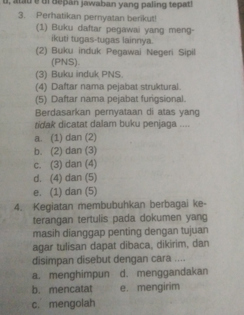 u, atau e df depan jawaban yang paling tepat!
3. Perhatikan pernyatan berikut!
(1) Buku daftar pegawai yang meng-
ikuti tugas-tugas lainnya.
(2) Buku induk Pegawai Negeri Sipil
(PNS).
(3) Buku induk PNS.
(4) Daftar nama pejabat struktural.
(5) Daftar nama pejabat fungsional.
Berdasarkan pernyataan di atas yang
tidak dicatat dalam buku penjaga ....
a. (1) dan (2)
b. (2) dan (3)
c. (3) dan (4)
d. (4) dan (5)
e. (1) dan (5)
4. Kegiatan membubuhkan berbagai ke-
terangan tertulis pada dokumen yang
masih dianggap penting dengan tujuan
agar tulisan dapat dibaca, dikirim, dan
disimpan disebut dengan cara ....
a. menghimpun d. menggandakan
b. mencatat e. mengirim
c. mengolah