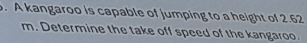 A kangaroo is capable of jumping to a height of 2.62
m. Determine the take off speed of the kangaroo.