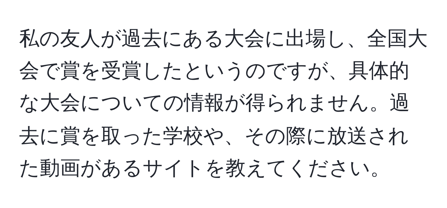 私の友人が過去にある大会に出場し、全国大会で賞を受賞したというのですが、具体的な大会についての情報が得られません。過去に賞を取った学校や、その際に放送された動画があるサイトを教えてください。