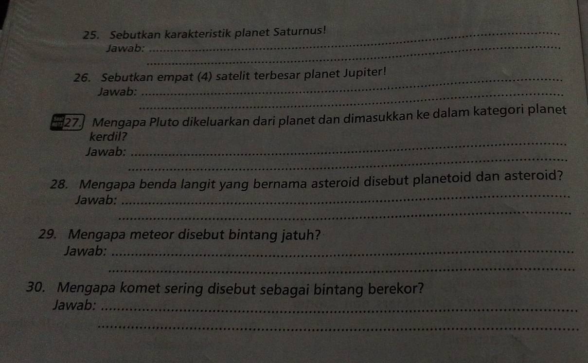 Sebutkan karakteristik planet Saturnus! 
Jawab: 
_ 
_ 
26. Sebutkan empat (4) satelit terbesar planet Jupiter! 
Jawab:_ 
27] Mengapa Pluto dikeluarkan dari planet dan dimasukkan ke dalam kategori planet 
kerdil? 
_ 
Jawab: 
_ 
_ 
28. Mengapa benda langit yang bernama asteroid disebut planetoid dan asteroid? 
_ 
Jawab: 
29. Mengapa meteor disebut bintang jatuh? 
Jawab:_ 
_ 
30. Mengapa komet sering disebut sebagai bintang berekor? 
Jawab:_ 
_