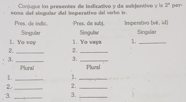 Conjugue los presentes de indicativo y de subjuntivo y la 2^a per-
sona del singular del imperativo del verbo ir.
Pres. de indic. 'Pres. de subj. Imperativo (vé, id)
Singular Singular Singular
1. Yo voy 1. Yo vaya 1._
2._
2._
3._
3._
Plural Plural
1._
1._
2.. _2._
'3. _3._