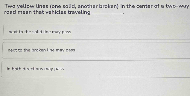 Two yellow lines (one solid, another broken) in the center of a two-way
road mean that vehicles traveling __.
next to the solid line may pass
next to the broken line may pass
in both directions may pass