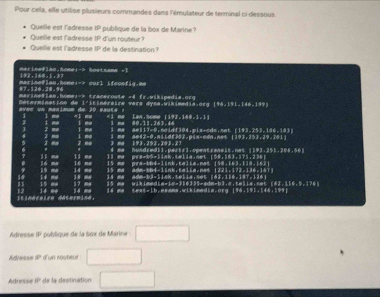 Pour cela, elle utilise plusieurs commandes dans l'émulateur de terminal ci-dessous.
Quelle est l'adresse IP publique de la box de Marine?
Quelle est l'adresse IP d'un routeur?
Quelle est l'adresse IP de la destination?
mariseflan,home 1-2 hostname - 1
192,148,1,3
marineflan.home 1->6w5^1 ifconfiy.me
87-124-28=96
marine@lan,home:-> traceroute -4 fr.wikipedia.orq
Détermination de l'itinéraire vers dyna.vikimedia.org 196,191,146,197]
avec un maximum de 30 sauts : 6i mg 1,148,1,1,1

i me l ma 89,31,243,44
2
3 2 - i me 1 me i ma a=42cm.niidf302.pix-cdn.net [193,253,24,201]
A=117=0,n=  193,253,106,183
2 2 mo 3 me 193,292,203,27
4 me hundredil.partr1.opentranait.net ( 103,251,204,56
11
# 16 l1 me Il ms prs-b5-link.telia.net [58,163,171,236]
9 15 ma 14 mo 16 ma 15 ms prs-bb4-link.telis.net [98,163,118,162]
15 ms adm-bb4-link.telia.net 1221,172,134,167
10
11 15 mm 14 mm 18 ma   4  mm   adm-b3- l i  k . te l i s , n e t  ( 162,114,187,128,
17 ms 15 ms wikimedia-in=316335-sdm-b3.c.talie.net [62,116,5,174]
12
Itinéraire détermine 14 me 14 ma 14 me text-ib.asama.wikimedia.org [96,191,146,199]
Adresse overline BP publique de la box de Marine : x_1+x_2= □ /□  
Adresse if^2 d'un routeur
Adress P * de la destination _ 