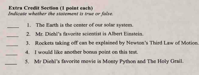 Extra Credit Section (1 point each) 
Indicate whether the statement is true or false. 
_1. The Earth is the center of our solar system. 
_ 
2. Mr. Diehl’s favorite scientist is Albert Einstein. 
_ 
3. Rockets taking off can be explained by Newton’s Third Law of Motion. 
_ 
4. I would like another bonus point on this test. 
_5. Mr Diehl’s favorite movie is Monty Python and The Holy Grail.