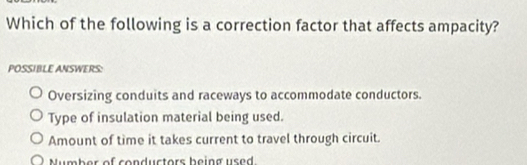 Which of the following is a correction factor that affects ampacity?
POSSIBLE ANSWERS:
Oversizing conduits and raceways to accommodate conductors.
Type of insulation material being used.
Amount of time it takes current to travel through circuit.
Number of conductors being used.