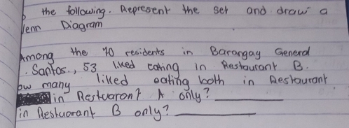 the following. Aepresent the set and draw a 
Ven Diagram 
Among the 10 residents in Barangay Generd 
Sanfos , 53 liked cating in Restaurant B. 
lw many liked eating both in Destaurany 
in Restvaron? A only?_ 
in Reskuarant B only?_