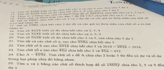 1 2 Tim số TaS6 tuái số đó chia hết cho 2 và cho 9 còn chia cho 3 dự 1
1 3 Cio số 2476 biểi số đó chia hết cho 2 , 9 còn chia cho 5 đư 2
14 Thay s, y bằng các cho số thích hợp đề số 2014xy chia hết cho cá 2, 5 và 9
18 Thay chữ số thích hợp vào đầu * đế 24 + 6 - chia hết cho cá 2, 3 và 5
có thể nhân là 16 Để số 1893 chía hết cho cá 2 và 3 thị tất cá các giả trị thóa măn của chữ số
17 Để số 1986 chía hết cho 2 thì tắt cá các giả trị thôa măn của chữ số a có thể 
nhận là 18. Tim số 4215 biết số đó chia hết cho cả 2, 5, 9. 
19 Tim số 3# 46 biết số đó chia hết cho cà 2, 5, 9. 
20. Tim số 543 biết số đó chia hết cho 2 và 9, còn chía cho 5 dư 1. 
21. Tìm tất cả các chữ số a, sao cho overline 358a chia hết cho 5
22. Tìm chữ số b sao cho 2015 chia hết cho 5 và 2010 <2016</tex>. 
23. Tim chữ số a sao cho overline 45a chia hết cho 2 và overline 45a<452</tex>. 
24.Cho A=overline 459x. Tìm chữ số x đề A chia cho 2 hoặc 5 thì đều có dư và số dư 
trong hai phép chia đó bằng nhau. 
25. Tìm x và y bằng các chữ số thích hợp đề số overline x469y
du 1 chia cho 2, 5 và 9 đều