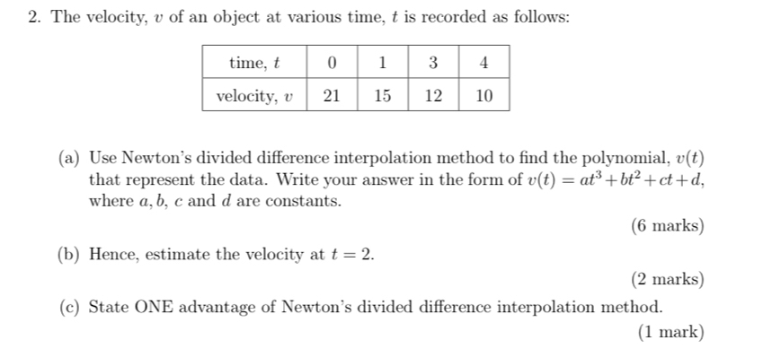 The velocity, v of an object at various time, t is recorded as follows: 
(a) Use Newton’s divided difference interpolation method to find the polynomial, v(t)
that represent the data. Write your answer in the form of v(t)=at^3+bt^2+ct+d, 
where a, b, c and d are constants. 
(6 marks) 
(b) Hence, estimate the velocity at t=2. 
(2 marks) 
(c) State ONE advantage of Newton’s divided difference interpolation method. 
(1 mark)