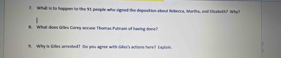 What is to happen to the 91 people who signed the deposition about Rebecca, Martha, and Elizabeth? Why? 
8. What does Giles Corey accuse Thomas Putnam of having done? 
9. Why is Giles arrested? Do you agree with Giles's actions here? Explain.