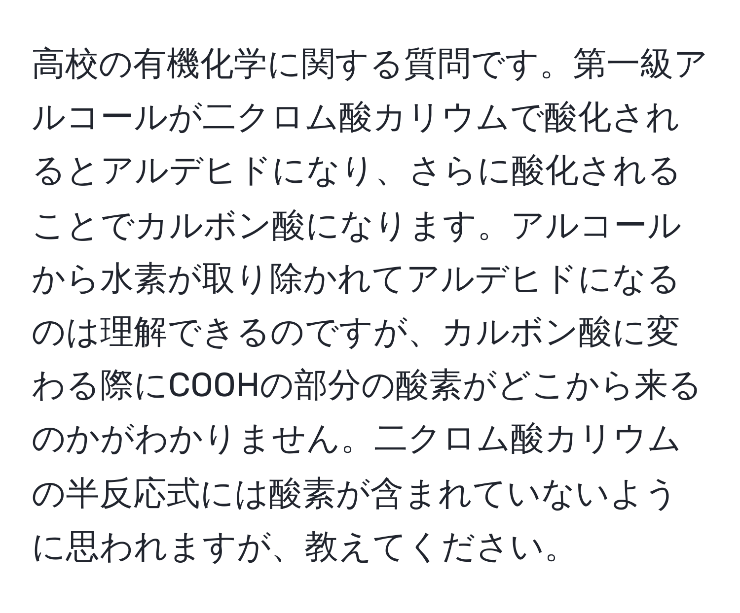 高校の有機化学に関する質問です。第一級アルコールが二クロム酸カリウムで酸化されるとアルデヒドになり、さらに酸化されることでカルボン酸になります。アルコールから水素が取り除かれてアルデヒドになるのは理解できるのですが、カルボン酸に変わる際にCOOHの部分の酸素がどこから来るのかがわかりません。二クロム酸カリウムの半反応式には酸素が含まれていないように思われますが、教えてください。