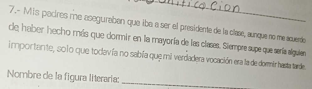 7.- Mis padres me aseguraban que iba a ser el presidente de la clase, aunque no me acuerdo 
de haber hecho más que dormir en la mayoría de las clases. Siempre supe que sería alguien 
importante, solo que todavía no sabía que mi verdadera vocación era la de dormir hasta tarde. 
Nombre de la figura literaria:_