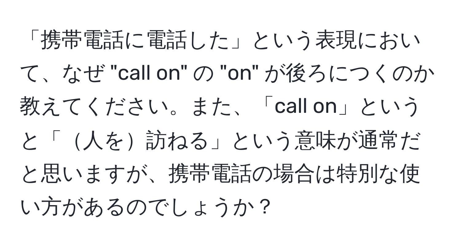 「携帯電話に電話した」という表現において、なぜ "call on" の "on" が後ろにつくのか教えてください。また、「call on」というと「人を訪ねる」という意味が通常だと思いますが、携帯電話の場合は特別な使い方があるのでしょうか？