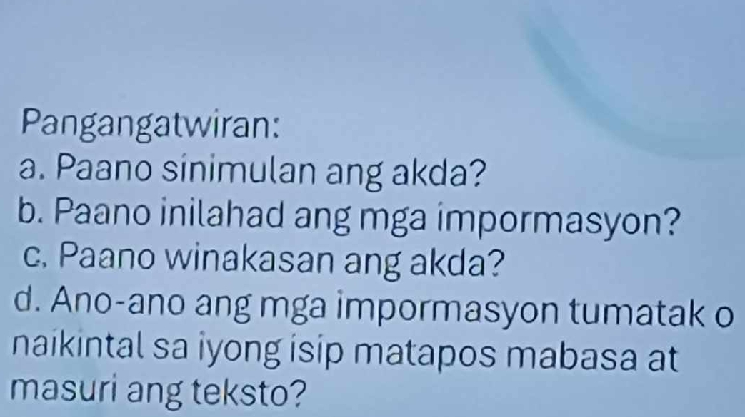 Pangangatwiran: 
a. Paano sinimulan ang akda? 
b. Paano inilahad ang mga impormasyon? 
c. Paano winakasan ang akda? 
d. Ano-ano ang mga impormasyon tumatak o 
naikintal sa iyong isip matapos mabasa at 
masuri ang teksto?