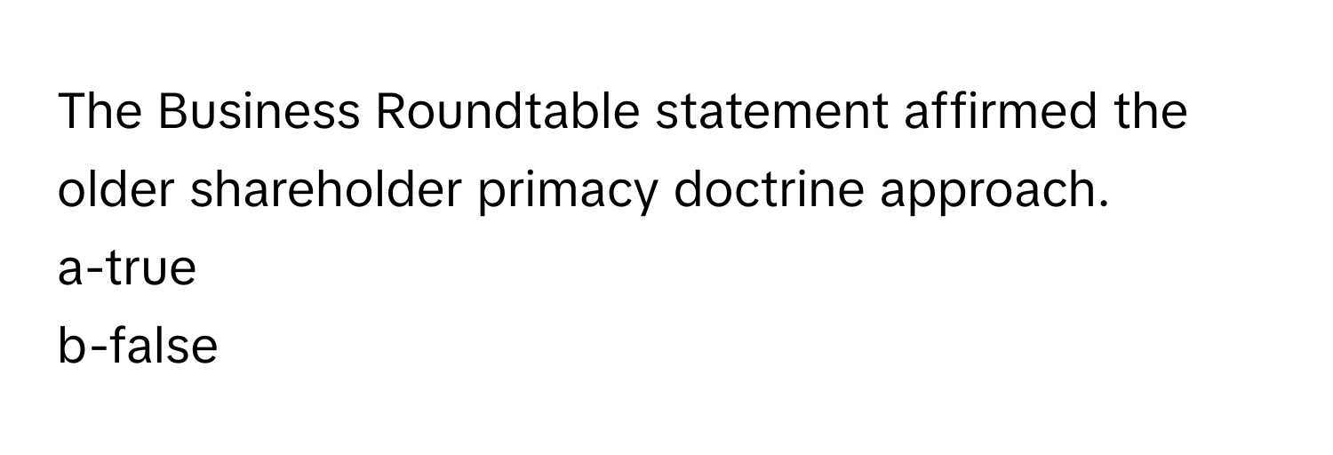 The Business Roundtable statement affirmed the older shareholder primacy doctrine approach. 

a-true
b-false