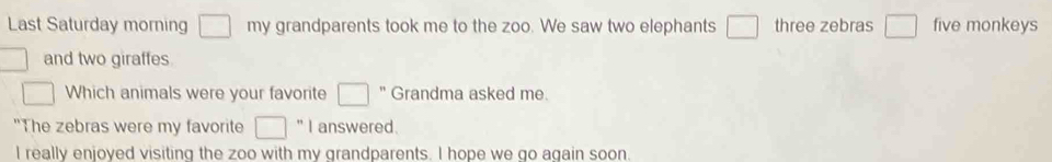 Last Saturday morning □ my grandparents took me to the zoo. We saw two elephants □ three zebras □ five monkeys 
and two giraffes 
□ Which animals were your favorite □ '' Grandma asked me. 
"The zebras were my favorite □ '' I answered. 
I really enjoyed visiting the zoo with my grandparents. I hope we go again soon.