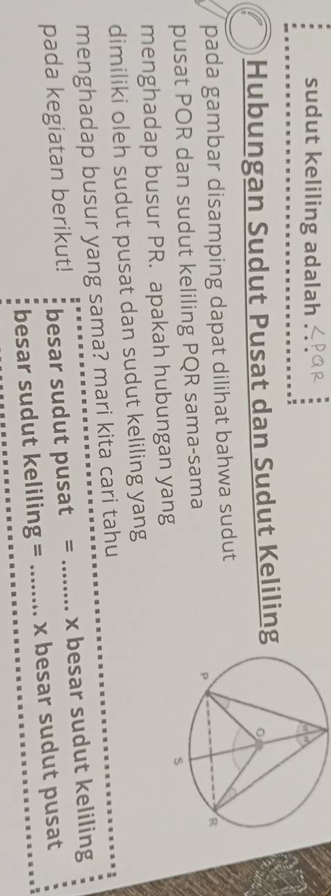 sudut keliling adalah 
Hubungan Sudut Pusat dan Sudut Keliling 
pada gambar disamping dapat dilihat bahwa sudut 
pusat POR dan sudut keliling PQR sama-sama 
menghadap busur PR. apakah hubungan yang 
dimiliki oleh sudut pusat dan sudut keliling yang 
menghadap busur yang sama? mari kita cari tahu 
pada kegiatan berikut! besar sudut pusat = _ x besar sudut keliling 
besar sudut keliling = _ x besar sudut pusat