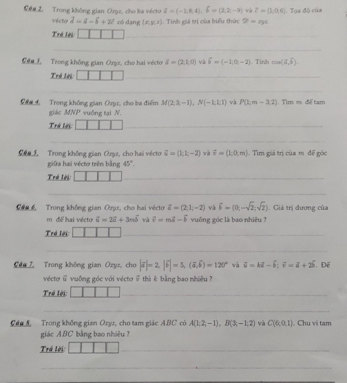 an 2. Trong không gian Ozyz, cho ba vécto vector a=(-1;8;4),vector b=(2;2;-9) và vector c=(1,0,6) Tọa độ của
vécto vector d=vector a-vector b+2vector c có dạng (x;y;z). Tính giá trị của biểu thức varPhi =xyz
Trá lời: 111 _
_
Cau 1 Trong không gian Oxys, cho hai vécto vector a=(2;1;0) và vector b=(-1;0;-2). Tính cos (vector a,vector b).
Trá lời: □ □ □ _
_
Câu 4 Trong không gian Oxyz, cho ba điểm M(2;3;-1),N(-1;1;1) và P(1;m-3;2). Tìm m để tam
giác MNP vuông tại N.
Trá lời:
_
_
Caa 5 Trong không gian Oxyz, cho hai vécto vector u=(1;1;-2) và vector v=(1;0;m) Tìm giá trị của mô đế góc
giữa hai véctơ trên bằng 45°.
Trá lời: |
_
_
Cầu 6. Trong không gian Oxyz, cho hai vécto vector a=(2;1;-2) và vector b=(0;-sqrt(2);sqrt(2)). Giá trị dương của
m để hai vécto vector u=2vector a+3mvector b và vector v=mvector a-vector b vuông góc là bao nhiêu ?
Trá lời:
_
_
Cêu 7 Trong không gian Oxyz, cho |vector a|=2,|vector b|=5,(vector a,vector b)=120° và vector u=kvector a-vector b;vector v=vector a+2vector b Để
véctơ # vuông góc với véctơ ū thì k bằng bao nhiêu ?
Trá lời:
_
_
Câu S Trong không gian Ozyz, cho tam giác ABC có A(1;2;-1),B(3;-1;2) và C(6;0,1). Chu vi tam
giác ABC bằng bao nhiêu ?
Trả lời:
_
_