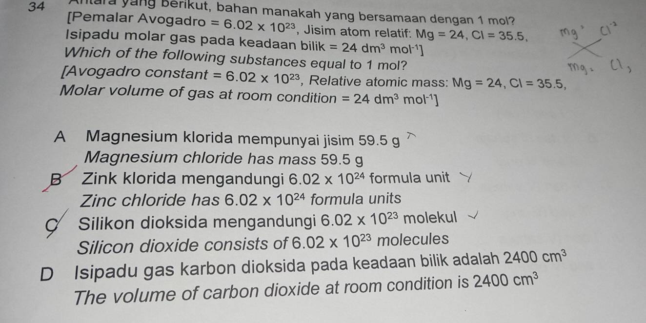 Anara yung berikut, bahan manakah yang bersamaan dengan 1 mol?
[Pemalar Avogadro =6.02* 10^(23) , Jisim atom relatif: Mg=24, Cl=35.5, 
Isipadu molar gas pada keadaan bilik =24dm^3mol^(-1)]
Which of the following substances equal to 1 mol?
[Avogadro constant =6.02* 10^(23) , Relative atomic mass: Mg=24, Cl=35.5, 
Molar volume of gas at room condition =24dm^3mol^(-1)]
A Magnesium klorida mempunyai jisim 59.5 g
Magnesium chloride has mass 59.5 g
B Zink klorida mengandungi 6.02* 10^(24) formula unit
Zinc chloride has 6.02* 10^(24) formula units
Ç Silikon dioksida mengandungi 6.02* 10^(23) molekul
Silicon dioxide consists of 6.02* 10^(23) molecules
D Isipadu gas karbon dioksida pada keadaan bilik adalah 2400cm^3
The volume of carbon dioxide at room condition is 2400cm^3