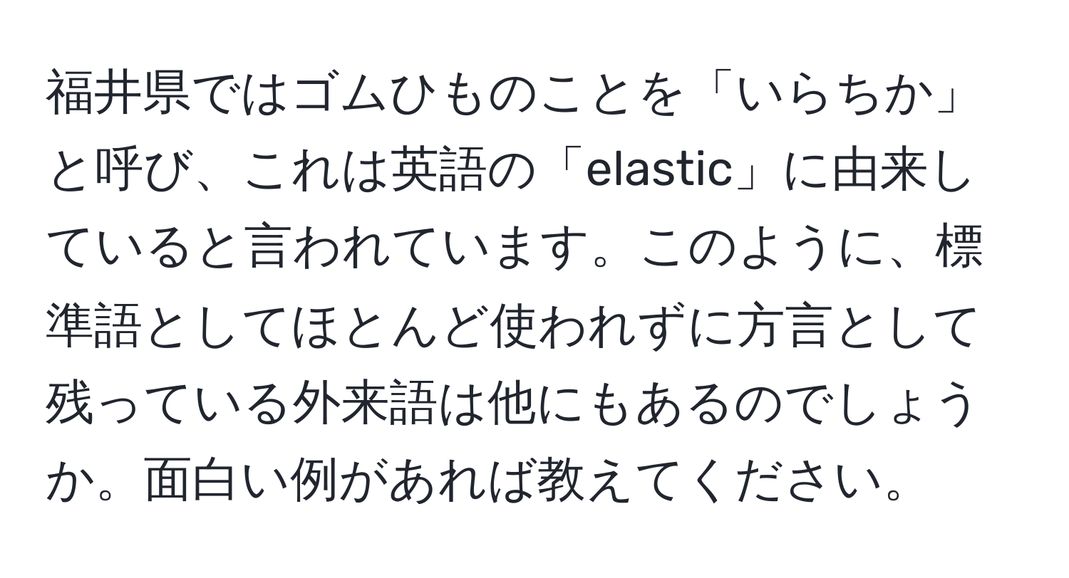 福井県ではゴムひものことを「いらちか」と呼び、これは英語の「elastic」に由来していると言われています。このように、標準語としてほとんど使われずに方言として残っている外来語は他にもあるのでしょうか。面白い例があれば教えてください。