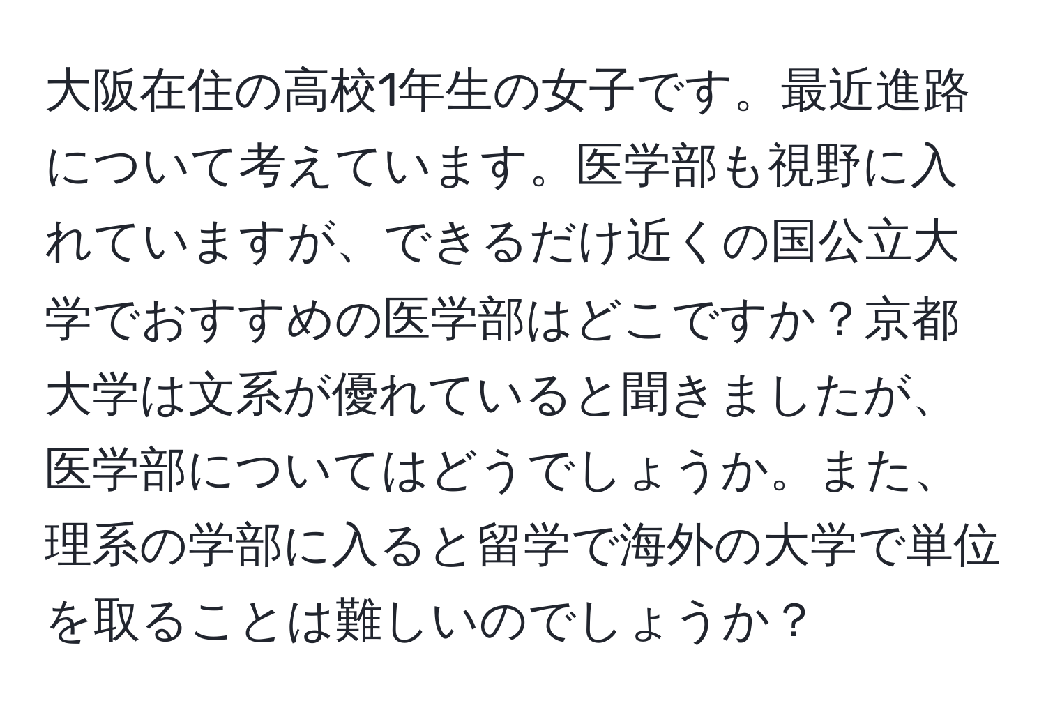 大阪在住の高校1年生の女子です。最近進路について考えています。医学部も視野に入れていますが、できるだけ近くの国公立大学でおすすめの医学部はどこですか？京都大学は文系が優れていると聞きましたが、医学部についてはどうでしょうか。また、理系の学部に入ると留学で海外の大学で単位を取ることは難しいのでしょうか？