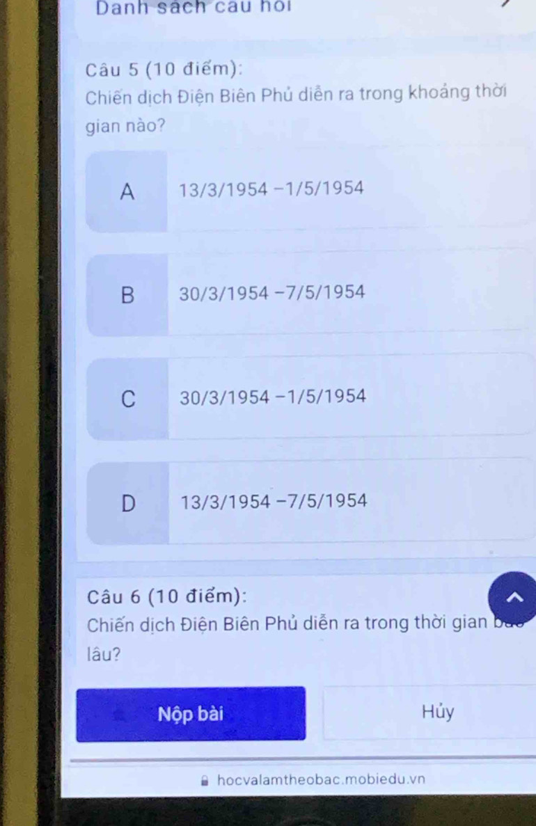 Danh sách câu họi
Câu 5 (10 điểm):
Chiến dịch Điện Biên Phủ diễn ra trong khoảng thời
gian nào?
A 13/3/1954 −1/5/1954
B 30/3/1954 −7/5/1954
C 30/3/1954 -1/5/1954
D 13/3/1954 −7/5/1954
Câu 6 (10 điểm):
Chiến dịch Điện Biên Phủ diễn ra trong thời gian
lâu?
Nộp bài Hủy
hocvalamtheobac.mobiedu.vn