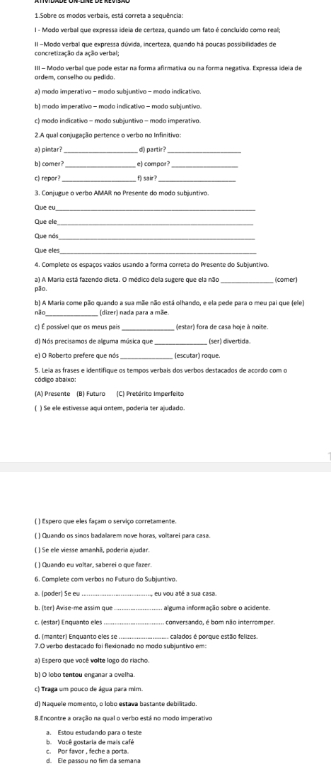 Sobre os modos verbais, está correta a sequência:
I - Modo verbal que expressa ideia de certeza, quando um fato é concluído como real;
II -Modo verbal que expressa dúvida, incerteza, quando há poucas possibilidades de
concretização da ação verbal
III - Modo verbal que pode estar na forma afirmativa ou na forma negativa. Expressa ideia de
ordem, conselho ou pedido.
a) modo imperativo - modo subjuntivo - modo indicativo.
b) modo imperativo - modo indicativo - modo subjuntivo.
c) modo indicativo - modo subjuntivo - modo imperativo.
2.A qual conjugação pertence o verbo no Infinitivo:
a) pintar? _d) partir?_
b) comer? _e) compor?_
c) repor?_ f) sair?_
3. Conjugue o verbo AMAR no Presente do modo subjuntivo.
Que eu_
Que ele
Que nós_
Que eles
4. Complete os espaços vazios usando a forma correta do Presente do Subjuntivo.
a) A Maria está fazendo dieta. O médico dela sugere que ela não_ (comer)
pāo,
b) A Maria come pão quando a sua mãe não está olhando, e ela pede para o meu pai que (ele)
não_ (dizer) nada para a mãe.
c) É possivel que os meus pais (estar) fora de casa hoje à noite.
d) Nós precisamos de alguma música que _(ser) divertida.
e) O Roberto prefere que nós (escutar) roque.
5. Leia as frases e identifique os tempos verbais dos verbos destacados de acordo com o
código abaixo:
(A) Presente (B) Futuro (C) Pretérito Imperfeito
( ) Se ele estivesse aqui ontem, poderia ter ajudado.
( ) Espero que eles façam o serviço corretamente.
( ) Quando os sinos badalarem nove horas, voltarei para casa.
( ) Se ele viesse amanhā, poderia ajudar.
( ) Quando eu voltar, saberei o que fazer.
6. Complete com verbos no Futuro do Subjuntivo.
a. (poder) Se eu_ , eu vou até a sua casa.
b. (ter) Avise-me assim que_ A alguma informação sobre o acidente
_
d. (manter) Enquanto eles se _calados é porque estão felizes.
7.O verbo destacado foi flexionado no modo subjuntivo em:
a) Espero que você volte logo do riacho.
b) O lobo tentou enganar a ovelha
c) Traga um pouco de água para mim.
d) Naquele momento, o lobo estava bastante debilitado
8.Encontre a oração na qual o verbo está no modo imperativo
a. Estou estudando para o teste
b. Você gostaria de mais café
c. Por favor , feche a porta.
d. Ele passou no fim da semana