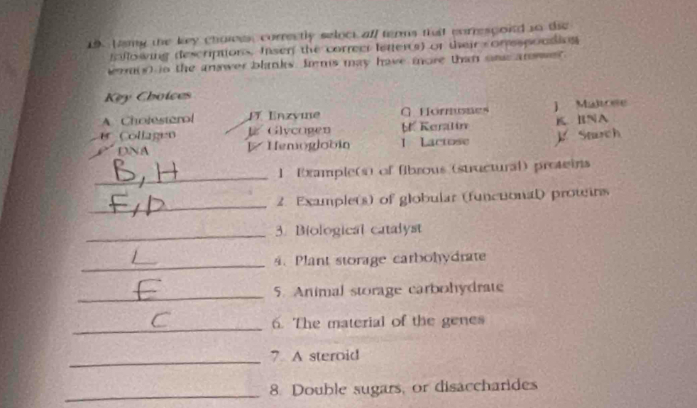 Lamg the key chaiees correctly seloct aff terns that correspoid to the 
faflowing descriptions. Insen the correct letter(s) of their conespoudins 
wom(s) in the answer blinks. Jems may have more than oae an we? 
Key Choices 
A Cholesterol Jí Enzvine = Hormones ] Maltoee 
Collagen ] Glycagen b. Keralin K BNA 
DNA Hemoglobin 1 Lactose K Snuch 
_ 
1 Example(s) of fibrous (structural) proteins 
_ 
2. Example(s) of globular (functonal) prowins 
_3. Biological catalyst 
_ 
4. Plant storage carbohydrate 
_5. Animal storage carbohydrate 
_6. The material of the genes 
_7. A steroid 
_8. Double sugars, or disaccharides