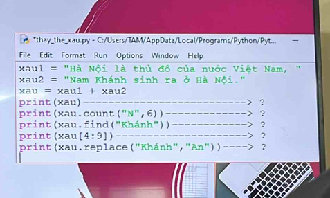 thay_the_xau.py - C:/Users/TAM/AppData/Local/Programs/Python/Pyt... 
File Edit Format Run Options Window Help 
xau1 = "Hà Nội là thủ đô của nước Việt Nam, "
xau2 = "Nam Khánh sinh ra ở Hà Nội."
xau = xau1 + xau2
print(xau)----------- ? 
print (xau. count ("N", 6) ) __. > ? 
print(xau.find ("Khánh")) -- -___. -__ ? 
print(xau[4:9])_____ ---> ? 
print(xau. replace ("Khánh", "An"))−---> ?