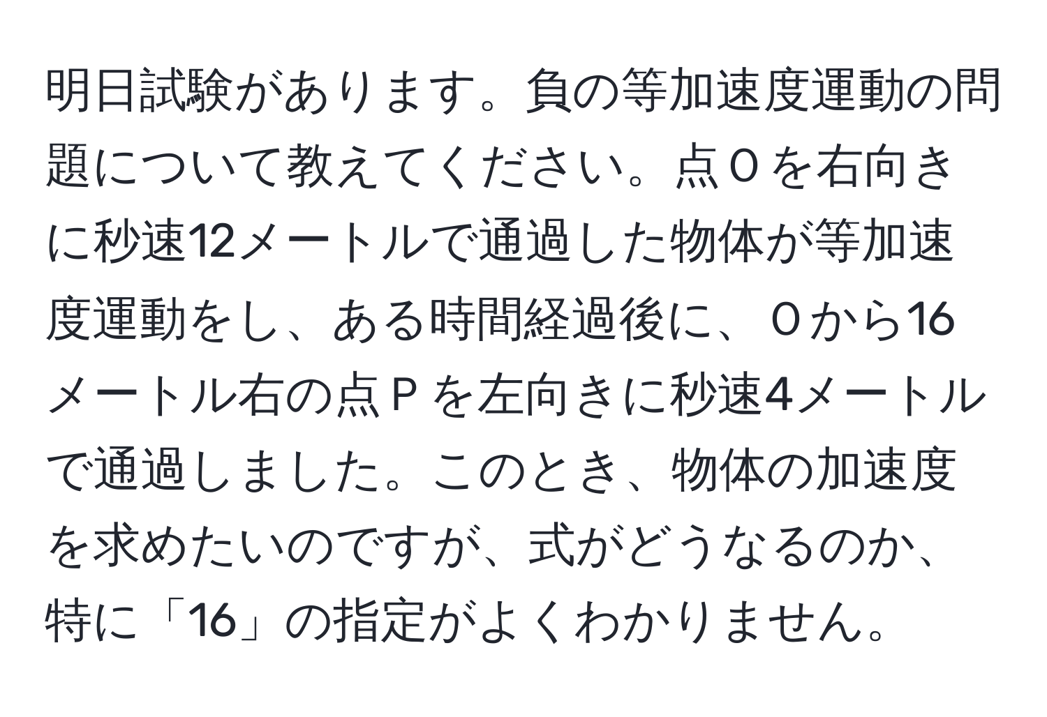 明日試験があります。負の等加速度運動の問題について教えてください。点Ｏを右向きに秒速12メートルで通過した物体が等加速度運動をし、ある時間経過後に、Ｏから16メートル右の点Ｐを左向きに秒速4メートルで通過しました。このとき、物体の加速度を求めたいのですが、式がどうなるのか、特に「16」の指定がよくわかりません。