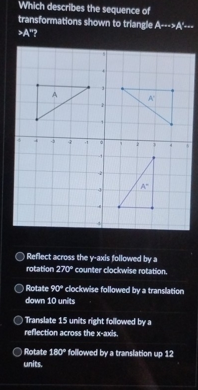 Which describes the sequence of
transformations shown to triangle A·s ·s >A' ---
A^*
Reflect across the y-axis followed by a
rotation 270° counter clockwise rotation.
Rotate 90° clockwise followed by a translation
down 10 units
Translate 15 units right followed by a
reflection across the x-axis.
Rotate 180° followed by a translation up 12
units.