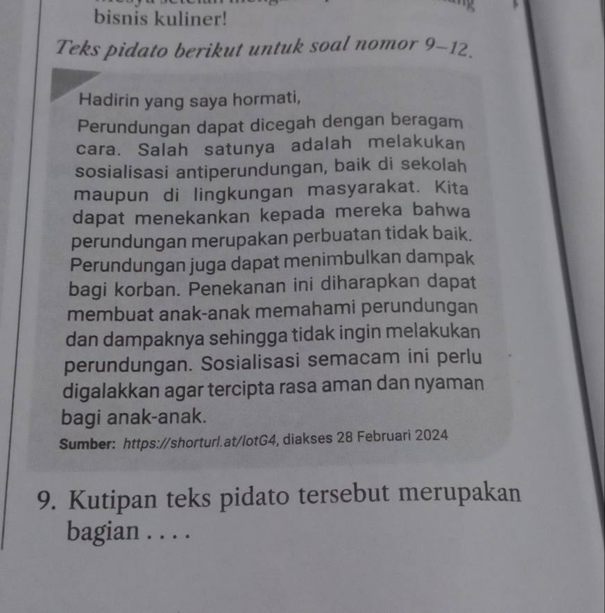 bisnis kuliner! 
Teks pidato berikut untuk soal nomor 9-12. 
Hadirin yang saya hormati, 
Perundungan dapat dicegah dengan beragam 
cara. Salah satunya adalah melakukan 
sosialisasi antiperundungan, baik di sekolah 
maupun di lingkungan masyarakat. Kita 
dapat menekankan kepada mereka bahwa 
perundungan merupakan perbuatan tidak baik. 
Perundungan juga dapat menimbulkan dampak 
bagi korban. Penekanan ini diharapkan dapat 
membuat anak-anak memahami perundungan 
dan dampaknya sehingga tidak ingin melakukan 
perundungan. Sosialisasi semacam ini perlu 
digalakkan agar tercipta rasa aman dan nyaman 
bagi anak-anak. 
Sumber: https://shorturl.at/lotG4, diakses 28 Februari 2024 
9. Kutipan teks pidato tersebut merupakan 
bagian . . . .