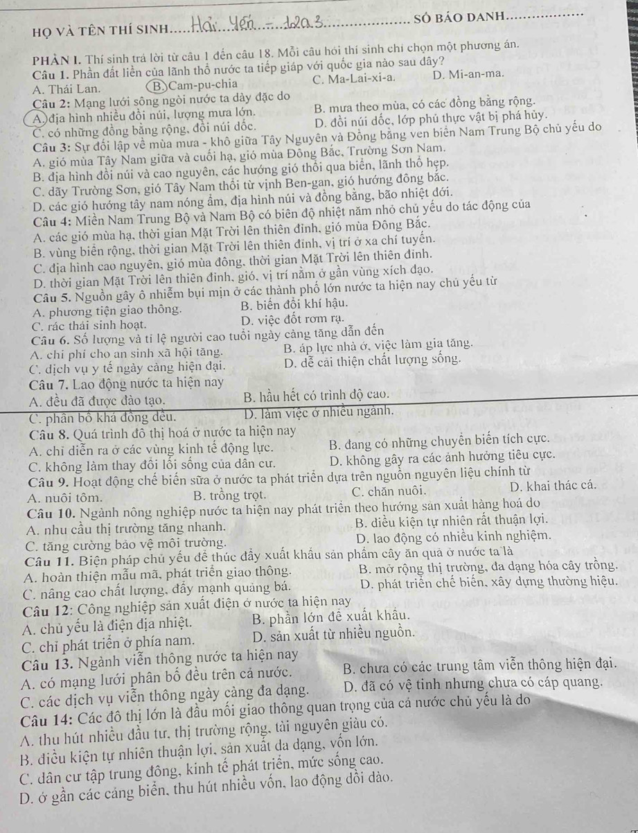 họ và tên thí sinh_ SÓ báo danh_
PHẢN I. Thí sinh trá lời từ câu 1 đến câu 18. Mỗi câu hói thí sinh chỉ chọn một phương án.
Câu 1. Phần đất liền của lãnh thổ nước ta tiếp giáp với quốc gia nào sau dây?
A. Thái Lan. B.)Cam-pu-chia C. Ma-Lai-xi-a. D. Mi-an-ma.
Câu 2: Mạng lưới sông ngòi nước ta dày đặc do
A địa hình nhiều đồi núi, lượng mưa lớn. B. mưa theo mùa, có các đồng bằng rộng.
C. có những đồng bằng rộng, đồi núi dốc. D. đồi núi dốc, lớp phủ thực vật bị phá hủy.
Câu 3: Sự đối lập về mùa mưa - khô giữa Tây Nguyên và Đồng bằng ven biên Nam Trung Bộ chủ yếu do
A. gió mùa Tây Nam giữa và cuối hạ, gió mùa Đông Bắc, Trường Sơn Nam.
B. địa hình đồi núi và cao nguyên, các hướng gió thổi qua biển, lãnh thổ hẹp.
C. dãy Trường Sơn, gió Tây Nam thổi từ vịnh Ben-gan, gió hướng đông bắc.
D. các gió hướng tây nam nóng ẩm, địa hình núi và đồng bằng, bão nhiệt đới.
Câu 4: Miền Nam Trung Bộ và Nam Bộ có biên độ nhiệt năm nhỏ chủ yếu do tác động của
A. các gió mùa hạ, thời gian Mặt Trời lên thiên đỉnh, gió mùa Đông Bắc.
B. vùng biển rộng, thời gian Mặt Trời lên thiên đinh, vị trí ở xa chí tuyến.
C. địa hình cao nguyên, gió mùa đông, thời gian Mặt Trời lên thiên đính.
D. thời gian Mặt Trời lên thiên đinh, gió, vị trí nằm ở gần vùng xích đạo.
Câu 5. Nguồn gây ô nhiễm bụi mịn ở các thành phố lớn nước ta hiện nay chủ yếu từ
A. phương tiện giao thông. B. biến đổi khí hậu.
C. rác thái sinh hoạt. D. việc đốt rơm rạ.
Câu 6. Số lượng và tỉ lệ người cao tuổi ngày cảng tăng dẫn đến
A. chi phí cho an sinh xã hội tăng. B. áp lực nhà ớ, việc làm gia tăng.
C. dịch vụ y tế ngày cảng hiện đại. D. dễ cải thiện chất lượng sống.
Câu 7. Lao động nước ta hiện nay
A. đều đã được đào tạo. B. hầu hết có trình độ cao.
C. phân bồ khá đồng đều. D. làm việc ở nhiều ngành.
Câu 8. Quá trình đô thị hoá ở nước ta hiện nay
A. chỉ diễn ra ở các vùng kinh tế động lực. B. đang có những chuyển biến tích cực.
C. không làm thay đổi lối sống của dân cư. D. không gây ra các ảnh hưởng tiêu cực.
Câu 9. Hoạt động chế biến sữa ở nước ta phát triển dựa trên nguồn nguyên liệu chính từ
A. nuôi tôm. B. trồng trọt. C. chăn nuôi. D. khai thác cá.
Câu 10. Ngành nông nghiệp nước ta hiện nay phát triển theo hướng sản xuất hàng hoá do
A. nhu cầu thị trường tăng nhanh. B. điều kiện tự nhiên rất thuận lợi.
C. tăng cường bảo vệ môi trường. D. lao động có nhiều kinh nghiệm.
Câu 11. Biện pháp chủ yếu để thúc đầy xuất khẩu sản phẩm cây ăn quả ở nước ta là
A. hoàn thiện mẫu mã, phát triển giao thông.  B. mở rộng thị trường, đa dạng hóa cây trồng.
C. nâng cao chất lượng, đẩy mạnh quảng bá. D. phát triển chế biến, xây dựng thường hiệu.
Câu 12: Công nghiệp sản xuất điện ở nước ta hiện nay
A. chủ yếu là điện địa nhiệt. B. phần lớn đề xuất khẩu.
C. chỉ phát triển ở phía nam. D. sản xuất từ nhiều nguồn.
Câu 13. Ngành viễn thông nước ta hiện nay
A. có mạng lưới phân bố đều trên cả nước. B. chưa có các trung tâm viễn thông hiện đại.
C. các dịch vụ viễn thông ngày càng đa dạng. D. đã có vệ tinh nhưng chưa có cáp quang.
Câu 14: Các đô thị lớn là đầu mối giao thông quan trọng của cá nước chủ yếu là do
A. thu hút nhiều đầu tư, thị trường rộng, tài nguyên giàu có.
B. điều kiện tự nhiên thuận lợi, sản xuất da dạng, vốn lớn.
C. dân cư tập trung đông, kinh tế phát triển, mức sống cao.
D. ớ gần các cáng biển, thu hút nhiều vốn, lao động dồi dào.
