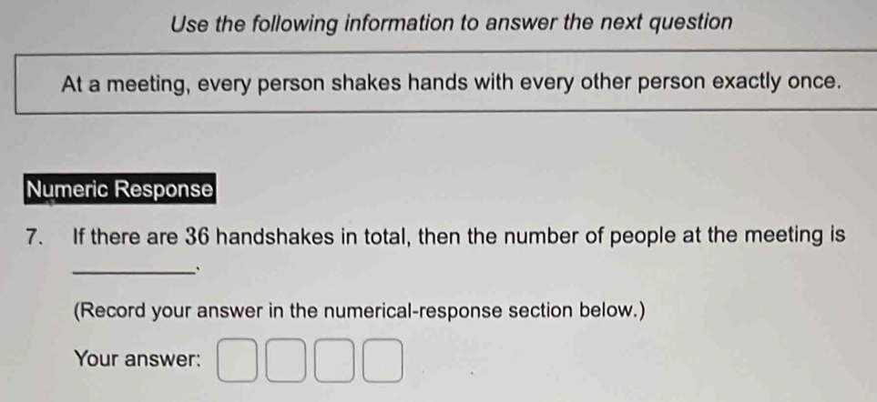 Use the following information to answer the next question 
At a meeting, every person shakes hands with every other person exactly once. 
Numeric Response 
7. If there are 36 handshakes in total, then the number of people at the meeting is 
_. 
(Record your answer in the numerical-response section below.) 
Your answer: