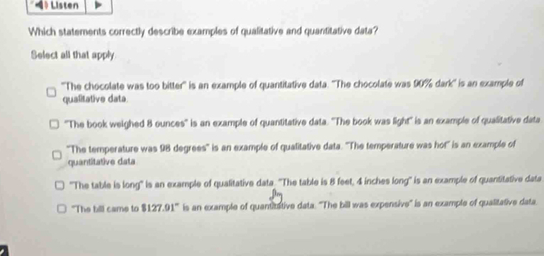 》 Listen
Which statements correctly describe examples of qualitative and quantitative data?
Select all that apply
''The chocolate was too bitter'' is an example of quantitative data. ''The chocolate was 90% dark'' is an example of
qualitative data.
''The book weighed 8 ounces '' is an example of quantitative data. ''The book was light'' is an example of qualitative data
''The temperature was 98 degrees '' is an example of qualitative data. ''The temperature was hot'' is an example of
quantitative data
'The table is long" is an example of qualitative data. ''The table is 8 feet, 4 inches long' is an example of quantitative data
"The bill came to $127.91 ' is an example of quantitative data. 'The bill was expensive'' is an example of qualitative data.