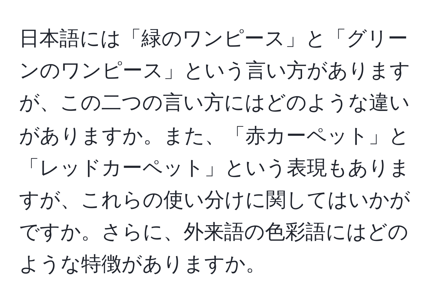 日本語には「緑のワンピース」と「グリーンのワンピース」という言い方がありますが、この二つの言い方にはどのような違いがありますか。また、「赤カーペット」と「レッドカーペット」という表現もありますが、これらの使い分けに関してはいかがですか。さらに、外来語の色彩語にはどのような特徴がありますか。