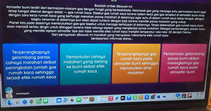 Bacalah artikel dibawah Ini!
Atmosfer bumi terdiri dari bermacam-macam gas dengan fungsi yang berbedabeda. Kelompok gas yang menjaga suhu permukaan bumi agar
tetap hangat dikenal dengan Istilah — gas rumah kaca. Disebut gas rumah kaca karena sistem kerja gas-gas tersebut di atmosfer bumi mirip
dengan cara kerja rumah kaca yang berfungsi menahan panas matahari di dalamnya agar suhu di dalam rumah kaca tetap hangat, dengan
begitu tanaman di dalamnya pun akan dapat tumbuh dengan balk karena memiliki panas matahari yang cukup.
Planet kita pada dasarnya membutuhkan gas-gas tesebut untuk menjaga kehidupan di dalamnya. Tanpa keberadaan gas rumah kaca, bumi
akan menjadi terialu dingin untuk ditinggali karena tidak adanya lapisan yang mengisolasi panas matahari. Sebagai perbandingan, planet mars
yang memiliki lapisan atmosfer tipis dan tidak memiliki efek rumah kaca men jliki temperatur rata-rata -32 derajat Celcius.
Dari pernyataan dibawah ini manakah yang merupakan mekanisme efek rumah kaca
berdasarkan Informasi diatas....
Terperangkapnya Terperangkapnya gas Pemantulan gelombang
gelombang panas Pemantulan cahaya rumah kaca pada
cahaya matahari akibat matahari yang datang atmosfer bumi sehingga meningkatnya gas panas bumi akibat
peningkatan jumlah gas ke bumi akibat efek mematulkan sinar rumah kaca pada
rumah kaca sehingga rumah kaca. matahari atmosfer buml
terjadi efek rumah kaca
anatasyaa