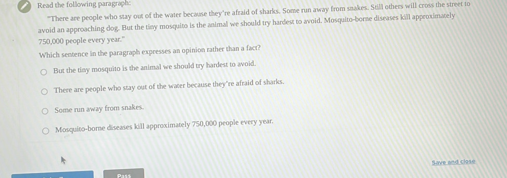 Read the following paragraph:
"There are people who stay out of the water because they're afraid of sharks. Some run away from snakes. Still others will cross the street to
avoid an approaching dog. But the tiny mosquito is the animal we should try hardest to avoid. Mosquito-borne diseases kill approximately
750,000 people every year."
Which sentence in the paragraph expresses an opinion rather than a fact?
But the tiny mosquito is the animal we should try hardest to avoid.
There are people who stay out of the water because they’re afraid of sharks.
Some run away from snakes.
Mosquito-borne diseases kill approximately 750,000 people every year.
Save and close
Pass