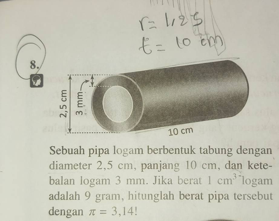 Sebuah pipa logam berbentuk tabung dengan 
diameter 2,5 cm, panjang 10 cm, dan kete- 
balan logam 3 mm. Jika berat 1cm^3 logam 
adalah 9 gram, hitunglah berat pipa tersebut 
dengan π =3,14