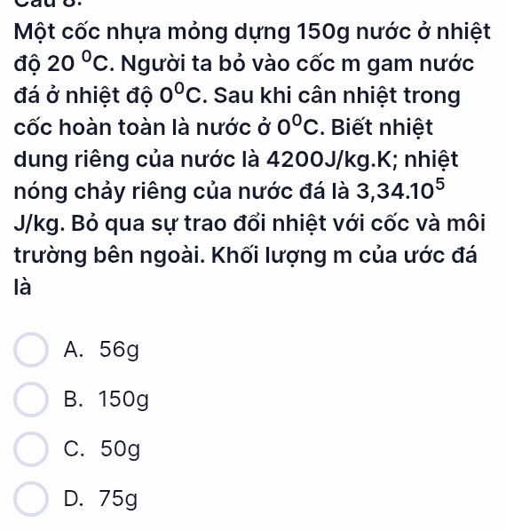 Một cốc nhựa mỏng dựng 150g nước ở nhiệt
độ 20°C. Người ta bỏ vào cốc m gam nước
đá ở nhiệt độ 0°C. Sau khi cân nhiệt trong
cốc hoàn toàn là nước ở 0°C. Biết nhiệt
dung riêng của nước là 4200J/kg. K; nhiệt
nóng chảy riêng của nước đá là 3, 34.10^5
J/kg. Bỏ qua sự trao đổi nhiệt với cốc và môi
trường bên ngoài. Khối lượng m của ước đá
là
A. 56g
B. 150g
C. 50g
D. 75g