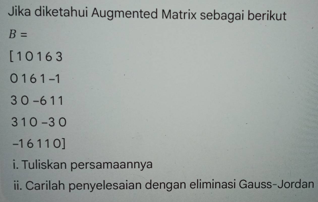 Jika diketahui Augmented Matrix sebagai berikut
B=
[ 10163
0 1 6 1 -1
3 0 -6 11
3 1 0 −3 0
| 6110 ] 
i. Tuliskan persamaannya 
ii. Carilah penyelesaian dengan eliminasi Gauss-Jordan