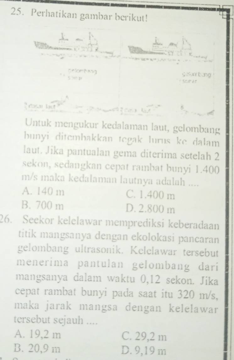 Perhatikan gambar berikut!
Sâi lạu 
Untuk mengukur kedalaman laut, gelombang
bunyi ditembakkan tegak lurus ke dalam
laut. Jika pantualan gema diterima setelah 2
sekon, sedangkan cepat rambat bunyi 1.400
m/s maka kedalaman lautnya adalah ....
A. 140 m C. 1.400 m
B. 700 m D. 2.800 m
26. Seekor kelelawar memprediksi keberadaan
titik mangsanya dengan ekolokasi pancaran
gelombang ultrasonik. Kelelawar tersebut
menerima pantulan gelombang dari
mangsanya dalam waktu 0,12 sekon. Jika
cepat rambat bunyi pada saat itu 320 m/s,
maka jarak mangsa dengan kelelawar
tersebut sejauh ....
A. 19,2 m C. 29,2 m
B. 20,9 m D. 9,19 m